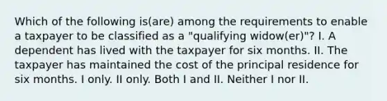 Which of the following is(are) among the requirements to enable a taxpayer to be classified as a "qualifying widow(er)"? I. A dependent has lived with the taxpayer for six months. II. The taxpayer has maintained the cost of the principal residence for six months. I only. II only. Both I and II. Neither I nor II.