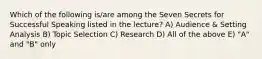 Which of the following is/are among the Seven Secrets for Successful Speaking listed in the lecture? A) Audience & Setting Analysis B) Topic Selection C) Research D) All of the above E) "A" and "B" only