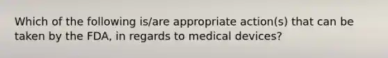 Which of the following is/are appropriate action(s) that can be taken by the FDA, in regards to medical devices?