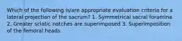 Which of the following is/are appropriate evaluation criteria for a lateral projection of the sacrum? 1. Symmetrical sacral foramina 2. Greater sciatic notches are superimposed 3. Superimposition of the femoral heads