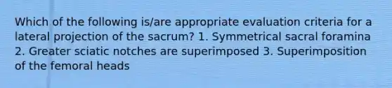 Which of the following is/are appropriate evaluation criteria for a lateral projection of the sacrum? 1. Symmetrical sacral foramina 2. Greater sciatic notches are superimposed 3. Superimposition of the femoral heads