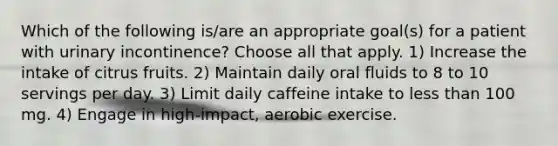 Which of the following is/are an appropriate goal(s) for a patient with urinary incontinence? Choose all that apply. 1) Increase the intake of citrus fruits. 2) Maintain daily oral fluids to 8 to 10 servings per day. 3) Limit daily caffeine intake to less than 100 mg. 4) Engage in high-impact, aerobic exercise.