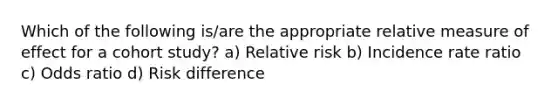 Which of the following is/are the appropriate relative measure of effect for a cohort study? a) Relative risk b) Incidence rate ratio c) Odds ratio d) Risk difference