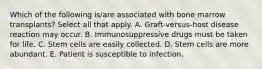 Which of the following is/are associated with bone marrow transplants? Select all that apply. A. Graft-versus-host disease reaction may occur. B. Immunosuppressive drugs must be taken for life. C. Stem cells are easily collected. D. Stem cells are more abundant. E. Patient is susceptible to infection.