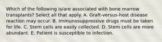 Which of the following is/are associated with bone marrow transplants? Select all that apply. A. Graft-versus-host disease reaction may occur. B. Immunosuppressive drugs must be taken for life. C. Stem cells are easily collected. D. Stem cells are more abundant. E. Patient is susceptible to infection.