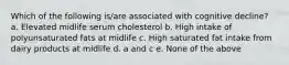 Which of the following is/are associated with cognitive decline? a. Elevated midlife serum cholesterol b. High intake of polyunsaturated fats at midlife c. High saturated fat intake from dairy products at midlife d. a and c e. None of the above