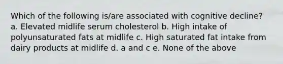 Which of the following is/are associated with cognitive decline? a. Elevated midlife serum cholesterol b. High intake of polyunsaturated fats at midlife c. High saturated fat intake from dairy products at midlife d. a and c e. None of the above