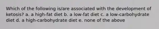 Which of the following is/are associated with the development of ketosis? a. a high-fat diet b. a low-fat diet c. a low-carbohydrate diet d. a high-carbohydrate diet e. none of the above