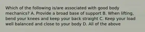 Which of the following is/are associated with good body mechanics? A. Provide a broad base of support B. When lifting, bend your knees and keep your back straight C. Keep your load well balanced and close to your body D. All of the above