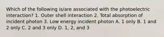 Which of the following is/are associated with the photoelectric interaction? 1. Outer shell interaction 2. Total absorption of incident photon 3. Low energy incident photon A. 1 only B. 1 and 2 only C. 2 and 3 only D. 1, 2, and 3