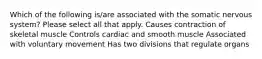 Which of the following is/are associated with the somatic nervous system? Please select all that apply. Causes contraction of skeletal muscle Controls cardiac and smooth muscle Associated with voluntary movement Has two divisions that regulate organs
