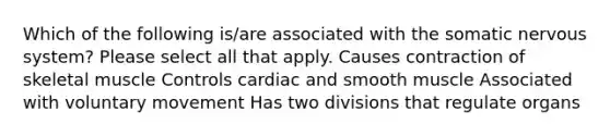 Which of the following is/are associated with the somatic nervous system? Please select all that apply. Causes contraction of skeletal muscle Controls cardiac and smooth muscle Associated with voluntary movement Has two divisions that regulate organs