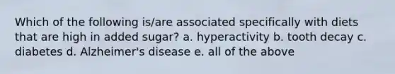 Which of the following is/are associated specifically with diets that are high in added sugar? a. hyperactivity b. tooth decay c. diabetes d. Alzheimer's disease e. all of the above