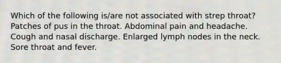 Which of the following is/are not associated with strep throat? Patches of pus in the throat. Abdominal pain and headache. Cough and nasal discharge. Enlarged lymph nodes in the neck. Sore throat and fever.