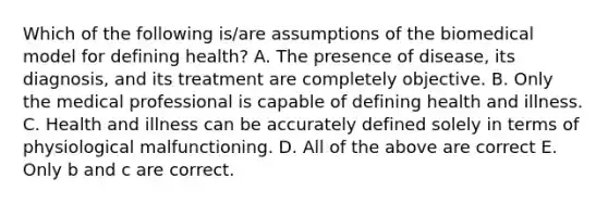 Which of the following is/are assumptions of the biomedical model for defining health? A. The presence of disease, its diagnosis, and its treatment are completely objective. B. Only the medical professional is capable of defining health and illness. C. Health and illness can be accurately defined solely in terms of physiological malfunctioning. D. All of the above are correct E. Only b and c are correct.