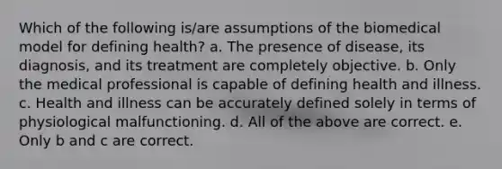 Which of the following is/are assumptions of the biomedical model for defining health? a. The presence of disease, its diagnosis, and its treatment are completely objective. b. Only the medical professional is capable of defining health and illness. c. Health and illness can be accurately defined solely in terms of physiological malfunctioning. d. All of the above are correct. e. Only b and c are correct.