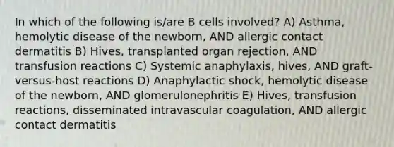 In which of the following is/are B cells involved? A) Asthma, hemolytic disease of the newborn, AND allergic contact dermatitis B) Hives, transplanted organ rejection, AND transfusion reactions C) Systemic anaphylaxis, hives, AND graft-versus-host reactions D) Anaphylactic shock, hemolytic disease of the newborn, AND glomerulonephritis E) Hives, transfusion reactions, disseminated intravascular coagulation, AND allergic contact dermatitis