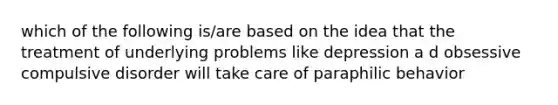 which of the following is/are based on the idea that the treatment of underlying problems like depression a d obsessive compulsive disorder will take care of paraphilic behavior