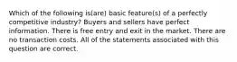 Which of the following is(are) basic feature(s) of a perfectly competitive industry? Buyers and sellers have perfect information. There is free entry and exit in the market. There are no transaction costs. All of the statements associated with this question are correct.