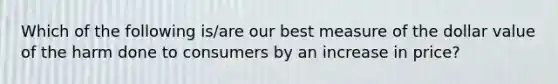 Which of the following is/are our best measure of the dollar value of the harm done to consumers by an increase in price?