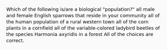 Which of the following is/are a biological "population?" all male and female English sparrows that reside in your community all of the human population of a rural western town all of the corn plants in a cornfield all of the variable-colored ladybird beetles of the species Harmonia axyridis in a forest All of the choices are correct.