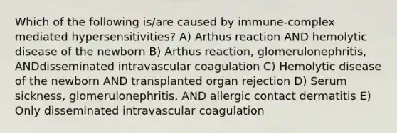 Which of the following is/are caused by immune-complex mediated hypersensitivities? A) Arthus reaction AND hemolytic disease of the newborn B) Arthus reaction, glomerulonephritis, ANDdisseminated intravascular coagulation C) Hemolytic disease of the newborn AND transplanted organ rejection D) Serum sickness, glomerulonephritis, AND allergic contact dermatitis E) Only disseminated intravascular coagulation