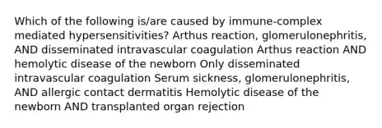 Which of the following is/are caused by immune-complex mediated hypersensitivities? Arthus reaction, glomerulonephritis, AND disseminated intravascular coagulation Arthus reaction AND hemolytic disease of the newborn Only disseminated intravascular coagulation Serum sickness, glomerulonephritis, AND allergic contact dermatitis Hemolytic disease of the newborn AND transplanted organ rejection