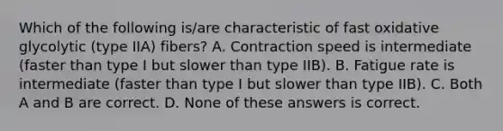 Which of the following is/are characteristic of fast oxidative glycolytic (type IIA) fibers? A. Contraction speed is intermediate (faster than type I but slower than type IIB). B. Fatigue rate is intermediate (faster than type I but slower than type IIB). C. Both A and B are correct. D. None of these answers is correct.