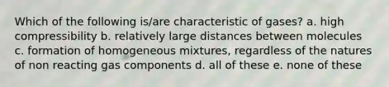 Which of the following is/are characteristic of gases? a. high compressibility b. relatively large distances between molecules c. formation of homogeneous mixtures, regardless of the natures of non reacting gas components d. all of these e. none of these