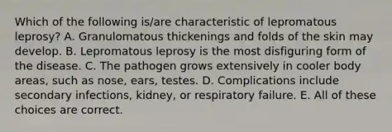 Which of the following is/are characteristic of lepromatous leprosy? A. Granulomatous thickenings and folds of the skin may develop. B. Lepromatous leprosy is the most disfiguring form of the disease. C. The pathogen grows extensively in cooler body areas, such as nose, ears, testes. D. Complications include secondary infections, kidney, or respiratory failure. E. All of these choices are correct.