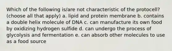 Which of the following is/are not characteristic of the protocell? (choose all that apply) a. lipid and protein membrane b. contains a double helix molecule of DNA c. can manufacture its own food by oxidizing hydrogen sulfide d. can undergo the process of glycolysis and fermentation e. can absorb other molecules to use as a food source