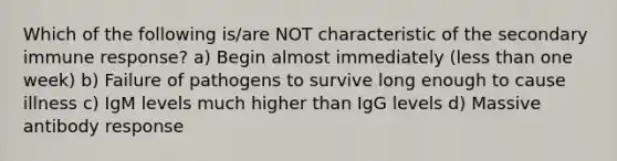 Which of the following is/are NOT characteristic of the secondary immune response? a) Begin almost immediately (less than one week) b) Failure of pathogens to survive long enough to cause illness c) IgM levels much higher than IgG levels d) Massive antibody response