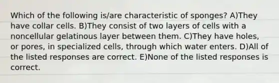 Which of the following is/are characteristic of sponges? A)They have collar cells. B)They consist of two layers of cells with a noncellular gelatinous layer between them. C)They have holes, or pores, in specialized cells, through which water enters. D)All of the listed responses are correct. E)None of the listed responses is correct.