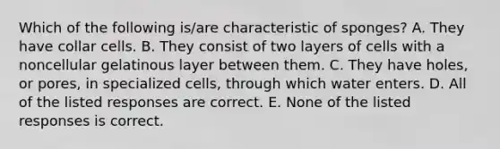 Which of the following is/are characteristic of sponges? A. They have collar cells. B. They consist of two layers of cells with a noncellular gelatinous layer between them. C. They have holes, or pores, in specialized cells, through which water enters. D. All of the listed responses are correct. E. None of the listed responses is correct.