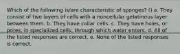 Which of the following is/are characteristic of sponges? () a. They consist of two layers of cells with a noncellular gelatinous layer between them. b. They have collar cells. c. They have holes, or pores, in specialized cells, through which water enters. d. All of the listed responses are correct. e. None of the listed responses is correct.