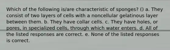 Which of the following is/are characteristic of sponges? () a. They consist of two layers of cells with a noncellular gelatinous layer between them. b. They have collar cells. c. They have holes, or pores, in specialized cells, through which water enters. d. All of the listed responses are correct. e. None of the listed responses is correct.