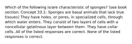 Which of the following is/are characteristic of sponges? (see book section: Concept 33.1: Sponges are basal animals that lack true tissues) They have holes, or pores, in specialized cells, through which water enters. They consist of two layers of cells with a noncellular gelatinous layer between them. They have collar cells. All of the listed responses are correct. None of the listed responses is correct.