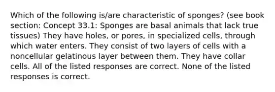 Which of the following is/are characteristic of sponges? (see book section: Concept 33.1: Sponges are basal animals that lack true tissues) They have holes, or pores, in specialized cells, through which water enters. They consist of two layers of cells with a noncellular gelatinous layer between them. They have collar cells. All of the listed responses are correct. None of the listed responses is correct.