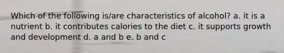 Which of the following is/are characteristics of alcohol? a. it is a nutrient b. it contributes calories to the diet c. it supports growth and development d. a and b e. b and c