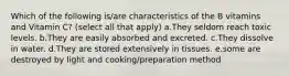 Which of the following is/are characteristics of the B vitamins and Vitamin C? (select all that apply) a.They seldom reach toxic levels. b.They are easily absorbed and excreted. c.They dissolve in water. d.They are stored extensively in tissues. e.some are destroyed by light and cooking/preparation method