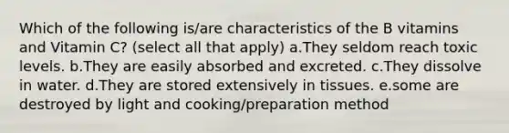 Which of the following is/are characteristics of the B vitamins and Vitamin C? (select all that apply) a.They seldom reach toxic levels. b.They are easily absorbed and excreted. c.They dissolve in water. d.They are stored extensively in tissues. e.some are destroyed by light and cooking/preparation method