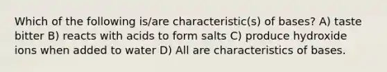 Which of the following is/are characteristic(s) of bases? A) taste bitter B) reacts with acids to form salts C) produce hydroxide ions when added to water D) All are characteristics of bases.