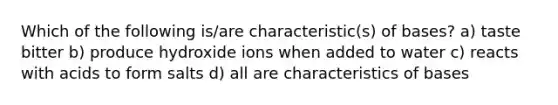 Which of the following is/are characteristic(s) of bases? a) taste bitter b) produce hydroxide ions when added to water c) reacts with acids to form salts d) all are characteristics of bases