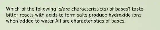 Which of the following is/are characteristic(s) of bases? taste bitter reacts with acids to form salts produce hydroxide ions when added to water All are characteristics of bases.