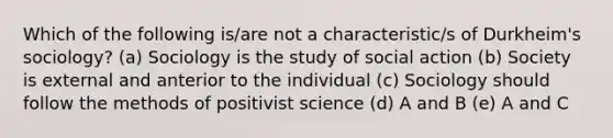 Which of the following is/are not a characteristic/s of Durkheim's sociology? (a) Sociology is the study of social action (b) Society is external and anterior to the individual (c) Sociology should follow the methods of positivist science (d) A and B (e) A and C