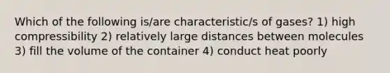 Which of the following is/are characteristic/s of gases? 1) high compressibility 2) relatively large distances between molecules 3) fill the volume of the container 4) conduct heat poorly