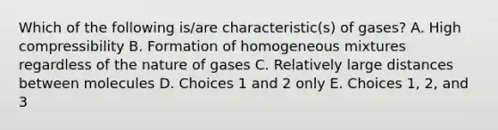 Which of the following is/are characteristic(s) of gases? A. High compressibility B. Formation of homogeneous mixtures regardless of the nature of gases C. Relatively large distances between molecules D. Choices 1 and 2 only E. Choices 1, 2, and 3