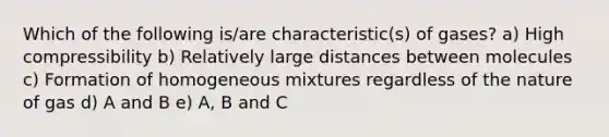 Which of the following is/are characteristic(s) of gases? a) High compressibility b) Relatively large distances between molecules c) Formation of homogeneous mixtures regardless of the nature of gas d) A and B e) A, B and C