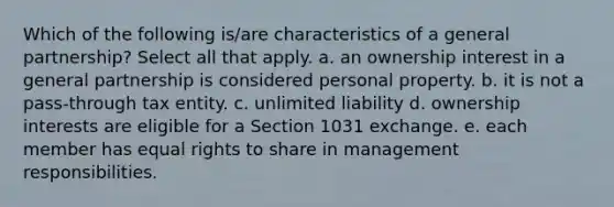 Which of the following is/are characteristics of a general partnership? Select all that apply. a. an ownership interest in a general partnership is considered personal property. b. it is not a pass-through tax entity. c. unlimited liability d. ownership interests are eligible for a Section 1031 exchange. e. each member has equal rights to share in management responsibilities.