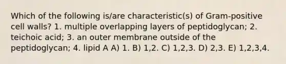 Which of the following is/are characteristic(s) of Gram-positive cell walls? 1. multiple overlapping layers of peptidoglycan; 2. teichoic acid; 3. an outer membrane outside of the peptidoglycan; 4. lipid A A) 1. B) 1,2. C) 1,2,3. D) 2,3. E) 1,2,3,4.